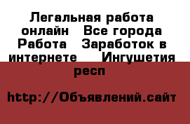 Легальная работа онлайн - Все города Работа » Заработок в интернете   . Ингушетия респ.